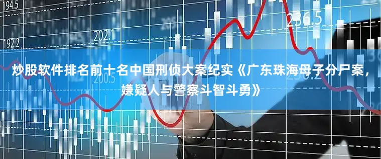 炒股软件排名前十名中国刑侦大案纪实《广东珠海母子分尸案，嫌疑人与警察斗智斗勇》