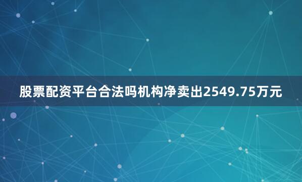 股票配资平台合法吗机构净卖出2549.75万元