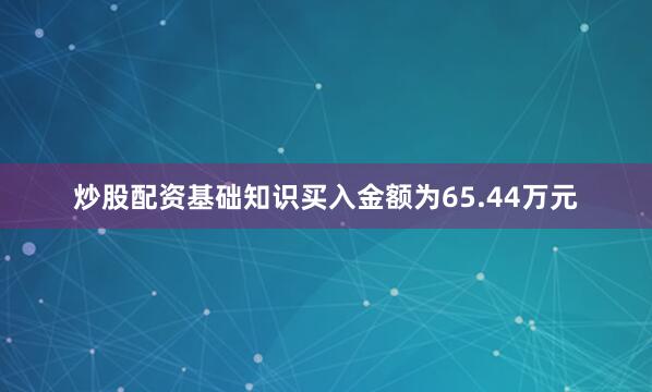 炒股配资基础知识买入金额为65.44万元