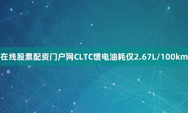 在线股票配资门户网CLTC馈电油耗仅2.67L/100km