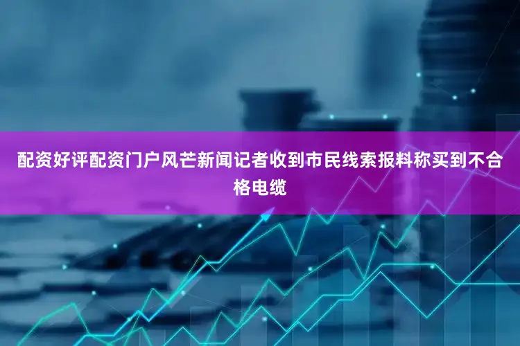 配资好评配资门户风芒新闻记者收到市民线索报料称买到不合格电缆