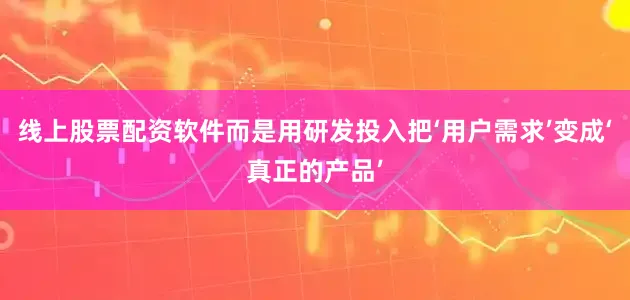 线上股票配资软件而是用研发投入把‘用户需求’变成‘真正的产品’
