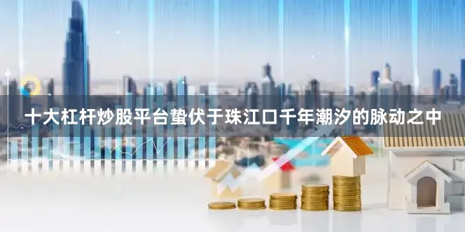 十大杠杆炒股平台蛰伏于珠江口千年潮汐的脉动之中