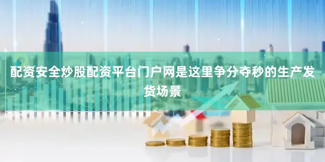 配资安全炒股配资平台门户网是这里争分夺秒的生产发货场景
