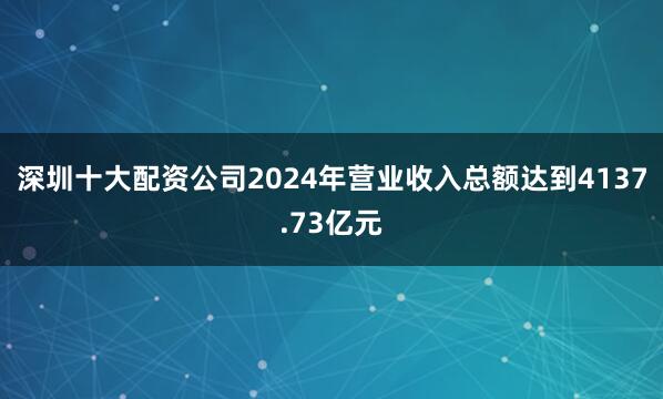 深圳十大配资公司2024年营业收入总额达到4137.73亿元