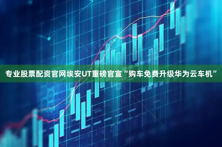 专业股票配资官网埃安UT重磅官宣“购车免费升级华为云车机”