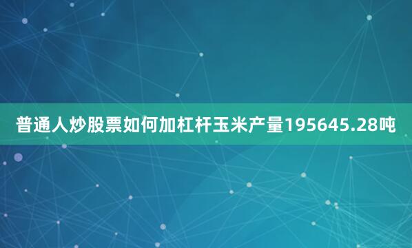 普通人炒股票如何加杠杆玉米产量195645.28吨