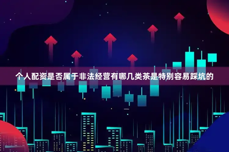 个人配资是否属于非法经营有哪几类茶是特别容易踩坑的