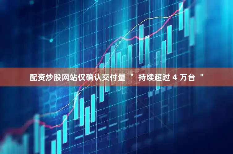 配资炒股网站仅确认交付量 ＂ 持续超过 4 万台 ＂