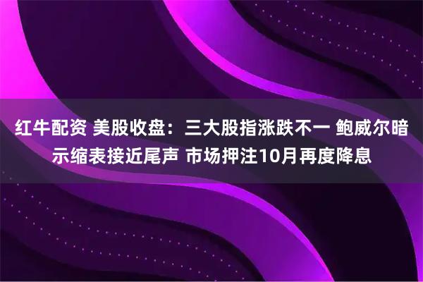 红牛配资 美股收盘：三大股指涨跌不一 鲍威尔暗示缩表接近尾声 市场押注10月再度降息