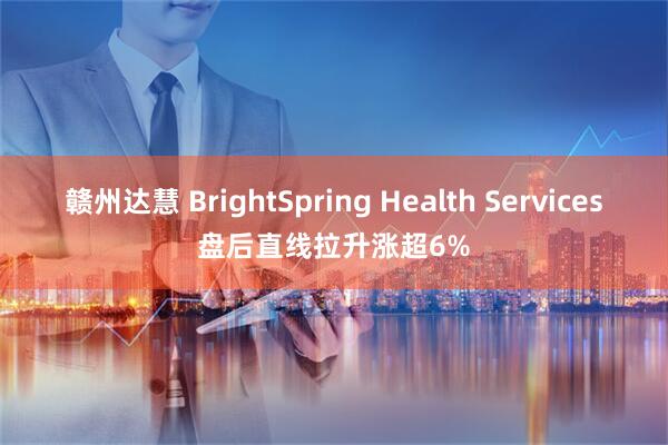赣州达慧 BrightSpring Health Services盘后直线拉升涨超6%