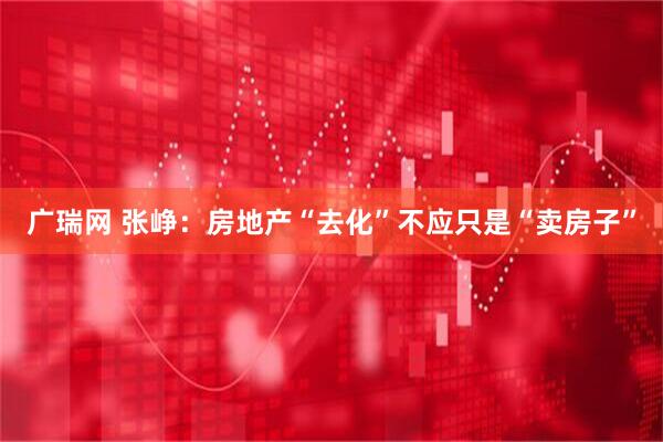 广瑞网 张峥：房地产“去化”不应只是“卖房子”