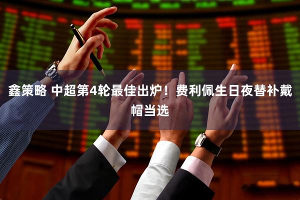 鑫策略 中超第4轮最佳出炉！费利佩生日夜替补戴帽当选
