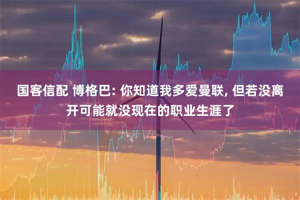 国客信配 博格巴: 你知道我多爱曼联, 但若没离开可能就没现在的职业生涯了