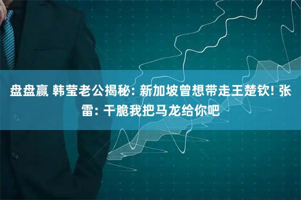 盘盘赢 韩莹老公揭秘: 新加坡曾想带走王楚钦! 张雷: 干脆我把马龙给你吧