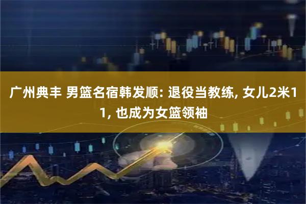 广州典丰 男篮名宿韩发顺: 退役当教练, 女儿2米11, 也成为女篮领袖