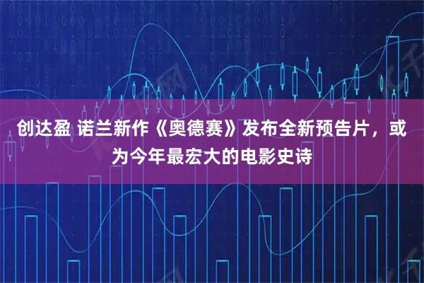 创达盈 诺兰新作《奥德赛》发布全新预告片，或为今年最宏大的电影史诗