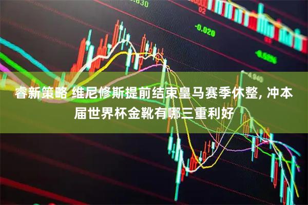 睿新策略 维尼修斯提前结束皇马赛季休整, 冲本届世界杯金靴有哪三重利好