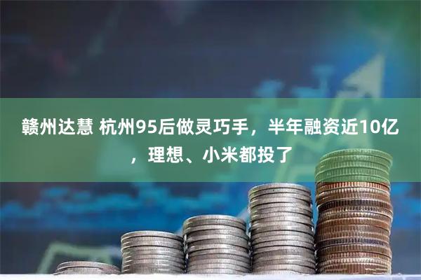 赣州达慧 杭州95后做灵巧手，半年融资近10亿，理想、小米都投了
