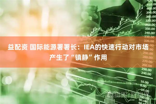 益配资 国际能源署署长：IEA的快速行动对市场产生了“镇静”作用
