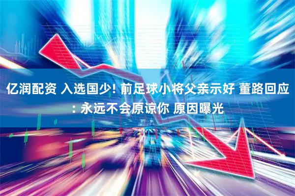 亿润配资 入选国少! 前足球小将父亲示好 董路回应: 永远不会原谅你 原因曝光
