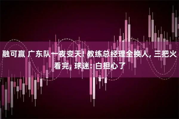 融可赢 广东队一夜变天! 教练总经理全换人, 三把火看完, 球迷: 白担心了