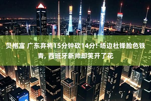 贝格富 广东弃将15分钟砍14分! 场边杜锋脸色铁青, 西班牙新帅却笑开了花