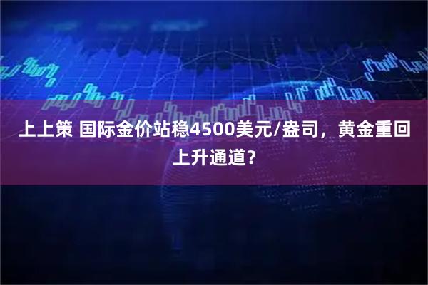 上上策 国际金价站稳4500美元/盎司，黄金重回上升通道？